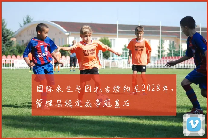 国际米兰与因扎吉续约至2028年，管理层稳定成争冠基石
