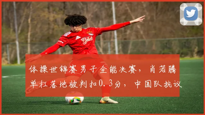 体操世锦赛男子全能决赛，肖若腾单杠落地被判扣0.3分，中国队抗议技术分不公