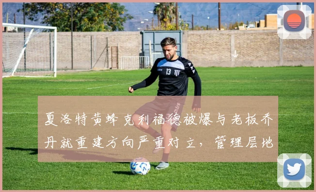 夏洛特黄蜂克利福德被爆与老板乔丹就重建方向严重对立，管理层地震在即