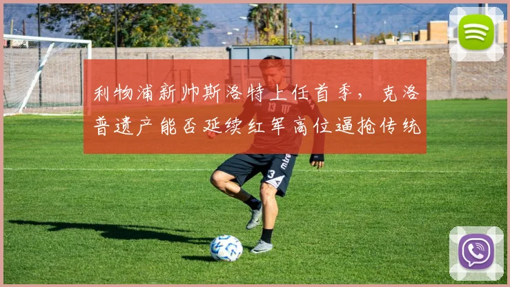 利物浦新帅斯洛特上任首季，克洛普遗产能否延续红军高位逼抢传统？