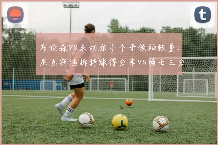 布伦森vs米切尔小个子领袖较量：尼克斯挡拆持球得分率vs骑士三分接球投命中率