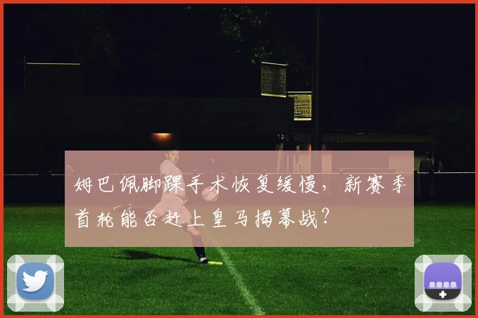 姆巴佩脚踝手术恢复缓慢，新赛季首轮能否赶上皇马揭幕战？