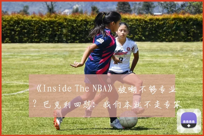 《Inside The NBA》被嘲不够专业？巴克利回怼：我们本就不走专家路线