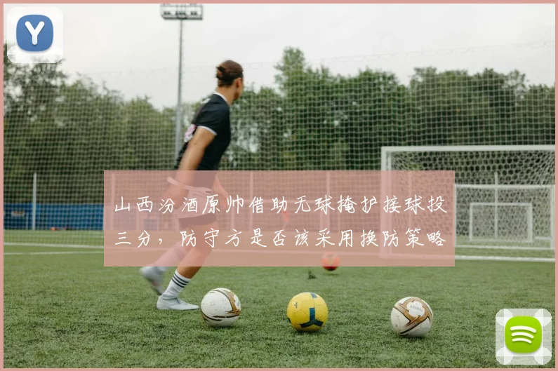 山西汾酒原帅借助无球掩护接球投三分，防守方是否该采用换防策略？