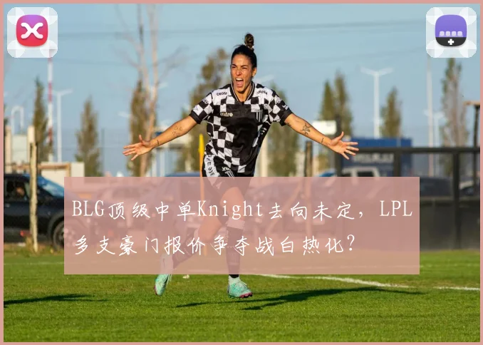 BLG顶级中单Knight去向未定，LPL多支豪门报价争夺战白热化？