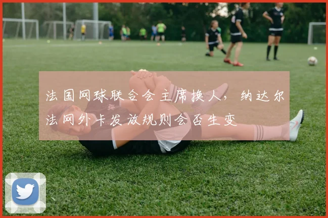 法国网球联合会主席换人，纳达尔法网外卡发放规则会否生变